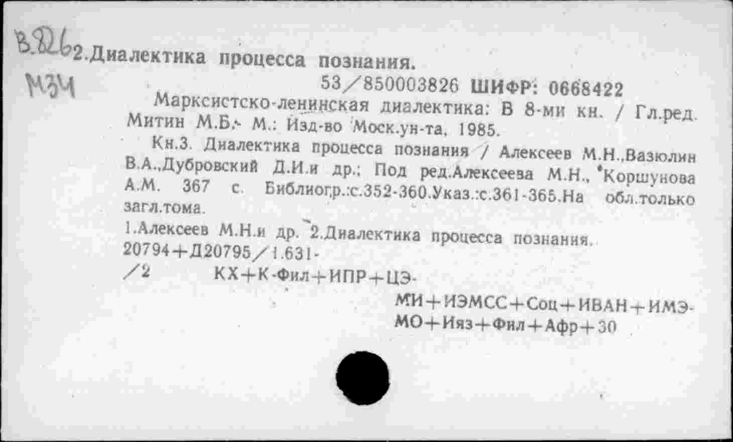 ﻿ъ •})/-
2.Диалектика процесса познания.
53/850003826 ШИФР: 0668422
Марксистско-ленинская диалектика: В 8-ми кн. / Гл.ред. Митин М.Б.- М.: Йзд-во Моск.ун-та, 1985.
В дКл^™ИаЛейКТпКы ПрОцесса познания / Алексеев М.Н.,Вазюлин В.А.,Дубровский Д И.и др.; ПОД ред.Алексеева М.Н., ‘Коршунова С Библиог.р.:с.352-360.Указ.:с.361-365.На обл.только
осн #1.ТОМ<3.
И ДР 2 Диалекти1(а процесса познания. 20794 4-Д20795/1.631 -
/2 КХ+К-Фил+ИПР-ЬЦЭ-
МИ4-ИЭМСС4-Соц-+-ИВАН-г ИМЭ-МО-К Ияз 4-Фи л 4-Афр 4-30